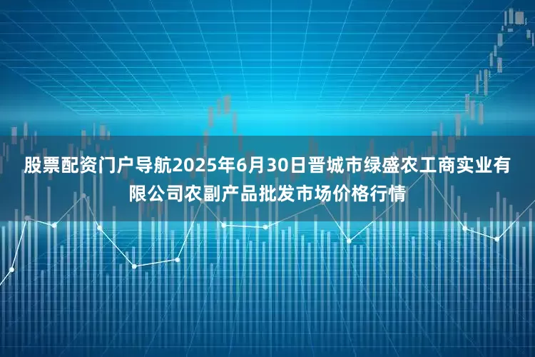 股票配资门户导航2025年6月30日晋城市绿盛农工商实业有限公司农副产品批发市场价格行情