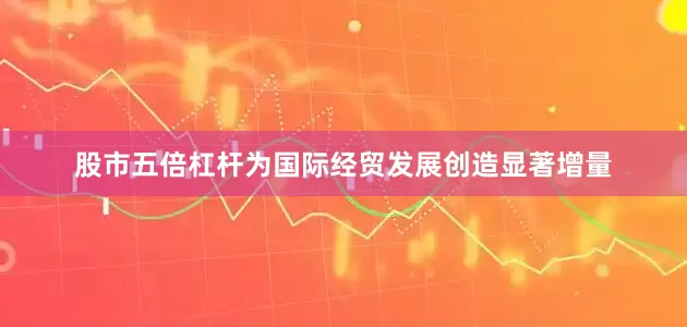 股市五倍杠杆为国际经贸发展创造显著增量