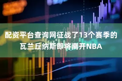 配资平台查询网征战了13个赛季的瓦兰丘纳斯即将离开NBA