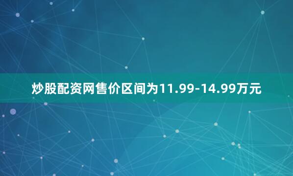 炒股配资网售价区间为11.99-14.99万元