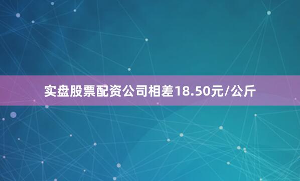 实盘股票配资公司相差18.50元/公斤