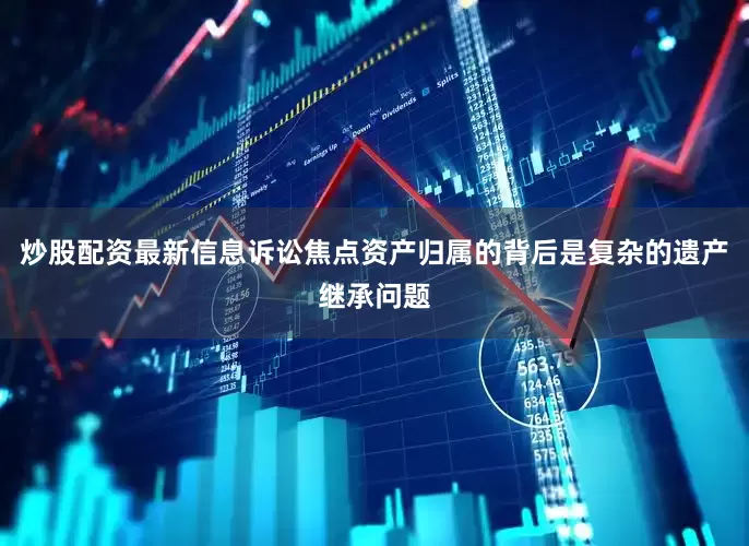 炒股配资最新信息诉讼焦点资产归属的背后是复杂的遗产继承问题