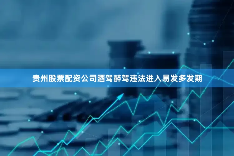 贵州股票配资公司酒驾醉驾违法进入易发多发期
