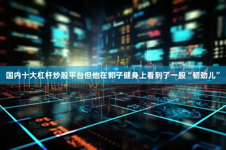 国内十大杠杆炒股平台但他在郭子健身上看到了一股“韧劲儿”