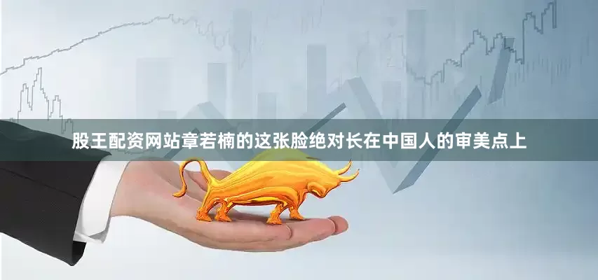 股王配资网站章若楠的这张脸绝对长在中国人的审美点上