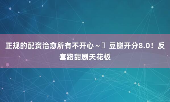 正规的配资治愈所有不开心～✅豆瓣开分8.0！反套路甜剧天花板